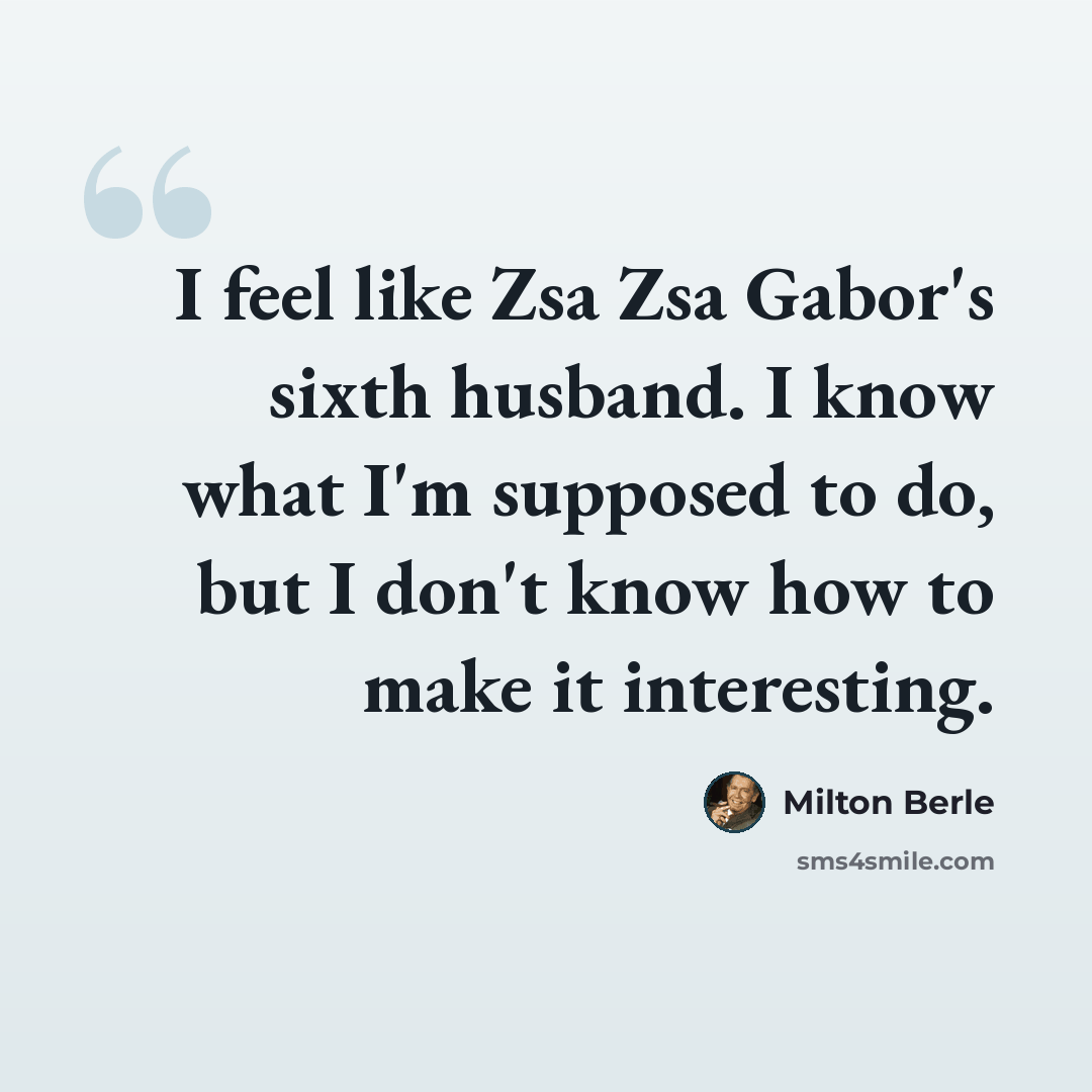“I feel like Zsa Zsa Gabor's sixth husband. I know what I'm supposed to do, but I don't know how to make it interesting.” quote by Milton Berle
