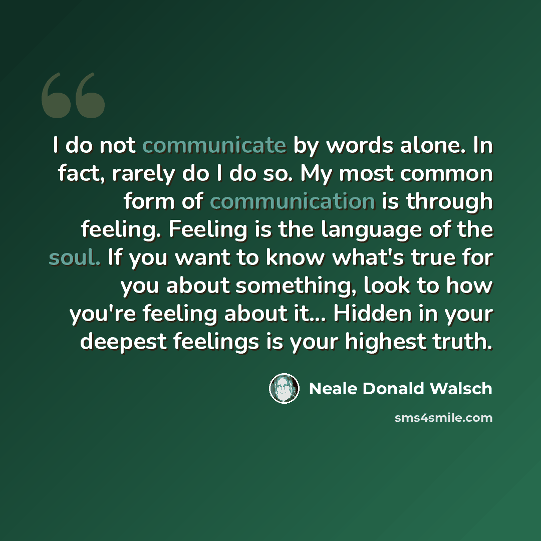“I do not communicate by words alone. In fact, rarely do I do so. My most common form of communication is through feeling. Feeling is the language of the soul. If you want to know what's true for you about something, look to how you're feeling about it... Hidden in your deepest feelings is your…” quote by Neale Donald Walsch