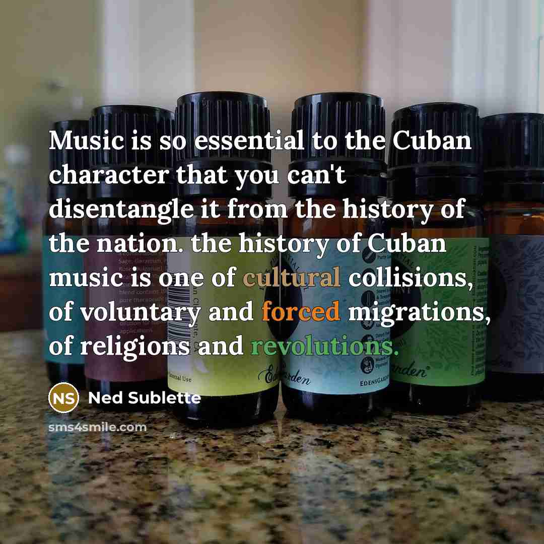 “Music is so essential to the Cuban character that you can't disentangle it from the history of the nation. the history of Cuban music is one of cultural collisions, of voluntary and forced migrations, of religions and revolutions.” quote by Ned Sublette