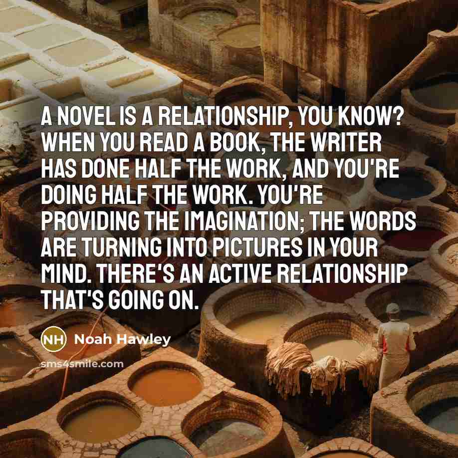 “A novel is a relationship, you know? When you read a book, the writer has done half the work, and you're doing half the work. You're providing the imagination; the words are turning into pictures in your mind. There's an active relationship that's going on.” quote by Noah Hawley