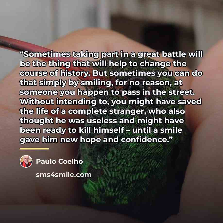 “Sometimes taking part in a great battle will be the thing that will help to change the course of history. But sometimes you can do that simply by smiling, for no reason, at someone you happen to pass in the street. Without intending to, you might have saved the life of a complete stranger, who…” quote by Paulo Coelho