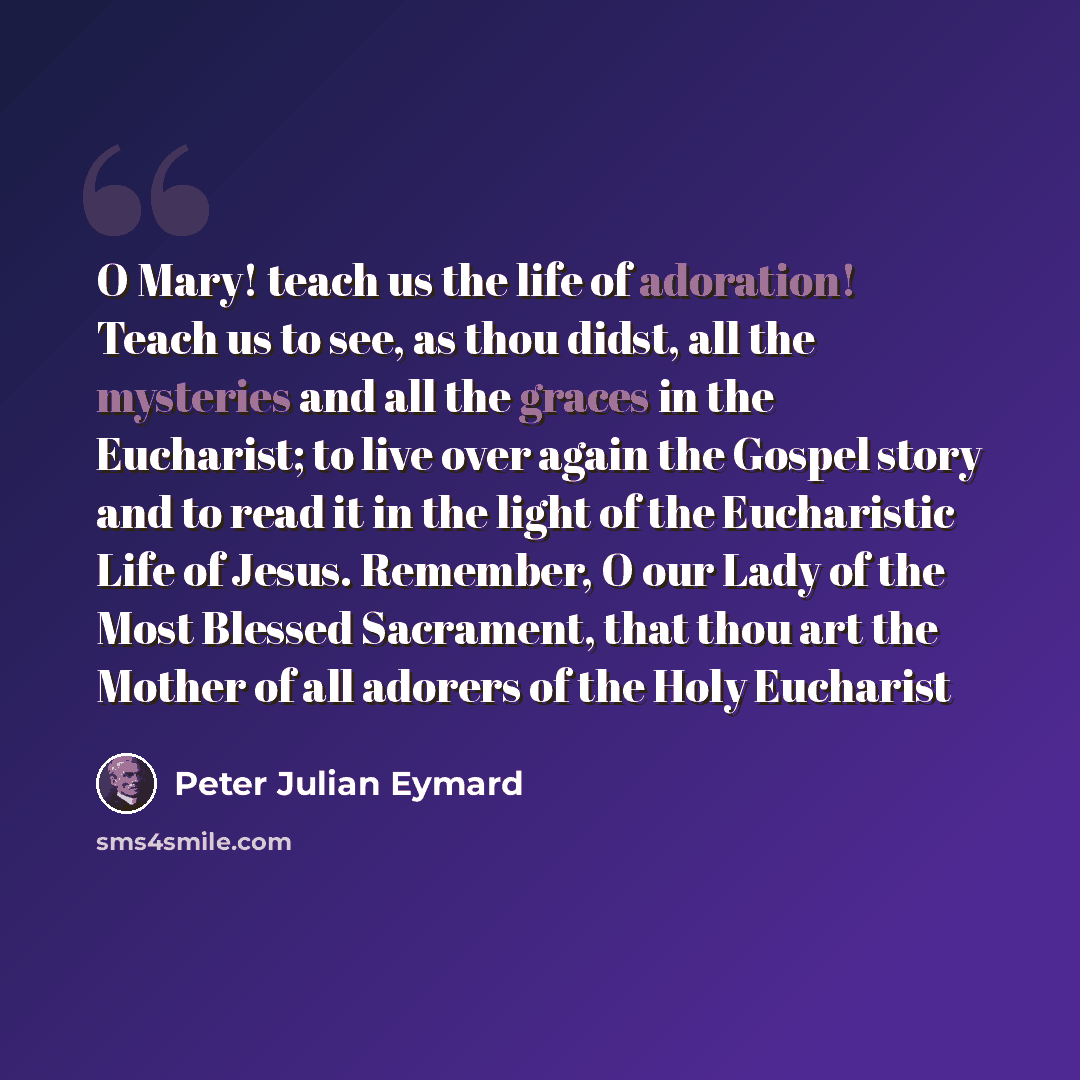 “O Mary! teach us the life of adoration! Teach us to see, as thou didst, all the mysteries and all the graces in the Eucharist; to live over again the Gospel story and to read it in the light of the Eucharistic Life of Jesus. Remember, O our Lady of the Most Blessed Sacrament, that thou art the…” quote by Peter Julian Eymard