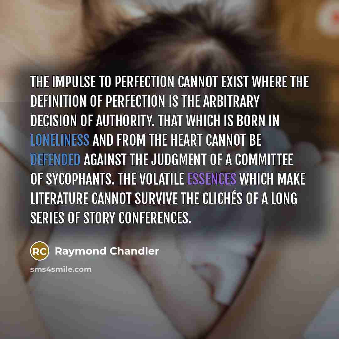 “The impulse to perfection cannot exist where the definition of perfection is the arbitrary decision of authority. That which is born in loneliness and from the heart cannot be defended against the judgment of a committee of sycophants. The volatile essences which make literature cannot survive the…” quote by Raymond Chandler