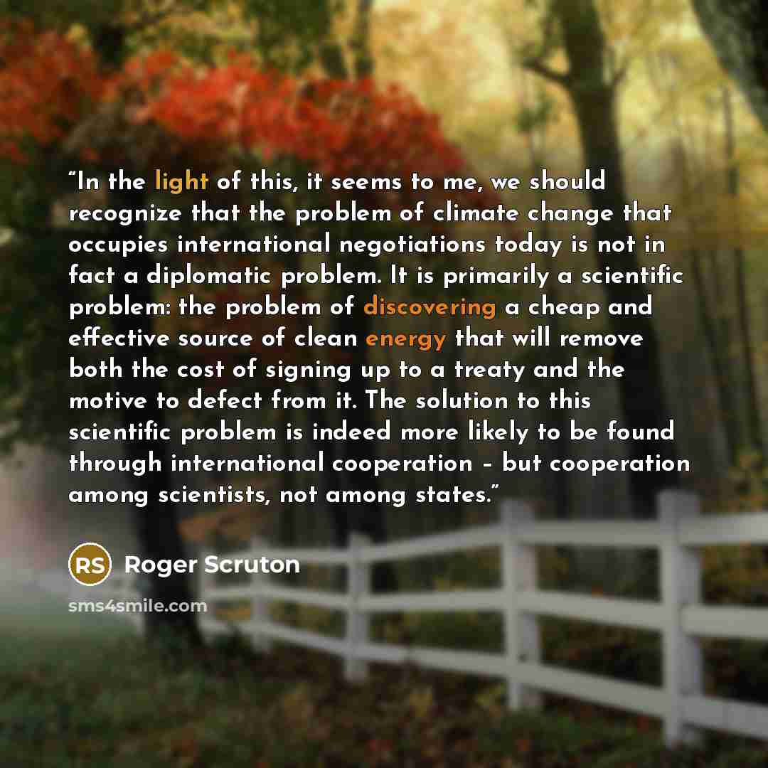 “In the light of this, it seems to me, we should recognize that the problem of climate change that occupies international negotiations today is not in fact a diplomatic problem. It is primarily a scientific problem: the problem of discovering a cheap and effective source of clean energy that will…” quote by Roger Scruton