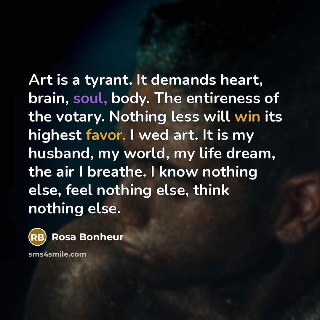“Art is a tyrant. It demands heart, brain, soul, body. The entireness of the votary. Nothing less will win its highest favor. I wed art. It is my husband, my world, my life dream, the air I breathe. I know nothing else, feel nothing else, think nothing else.” quote by Rosa Bonheur