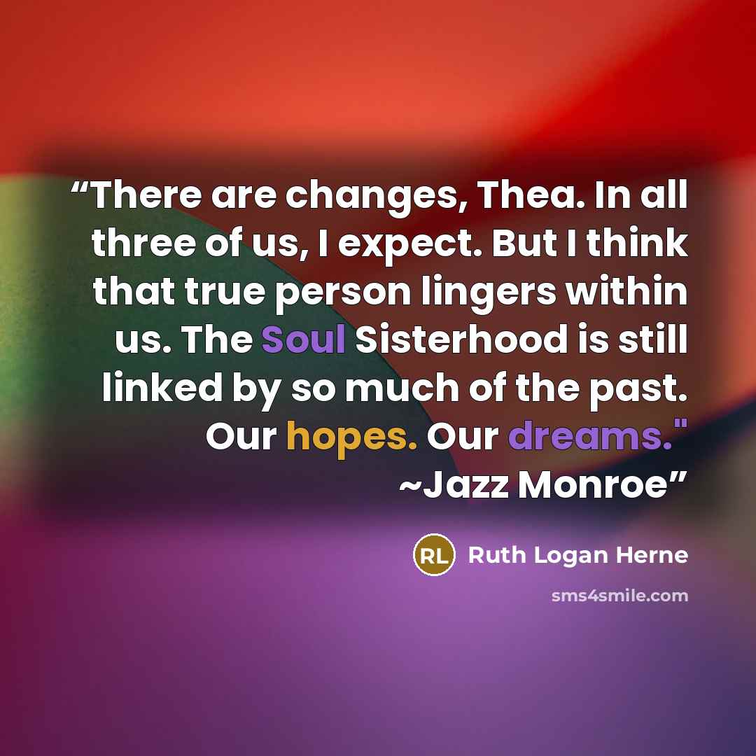 “There are changes, Thea. In all three of us, I expect. But I think that true person lingers within us. The Soul Sisterhood is still linked by so much of the past. Our hopes. Our dreams." ~Jazz Monroe” quote by Ruth Logan Herne