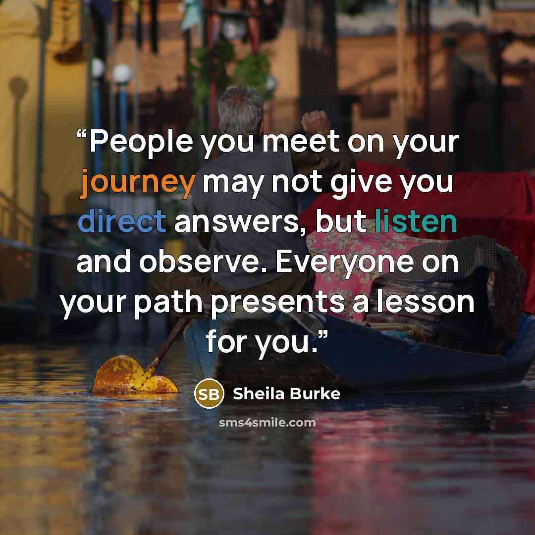 “People you meet on your journey may not give you direct answers, but listen and observe. Everyone on your path presents a lesson for you.” quote by Sheila Burke