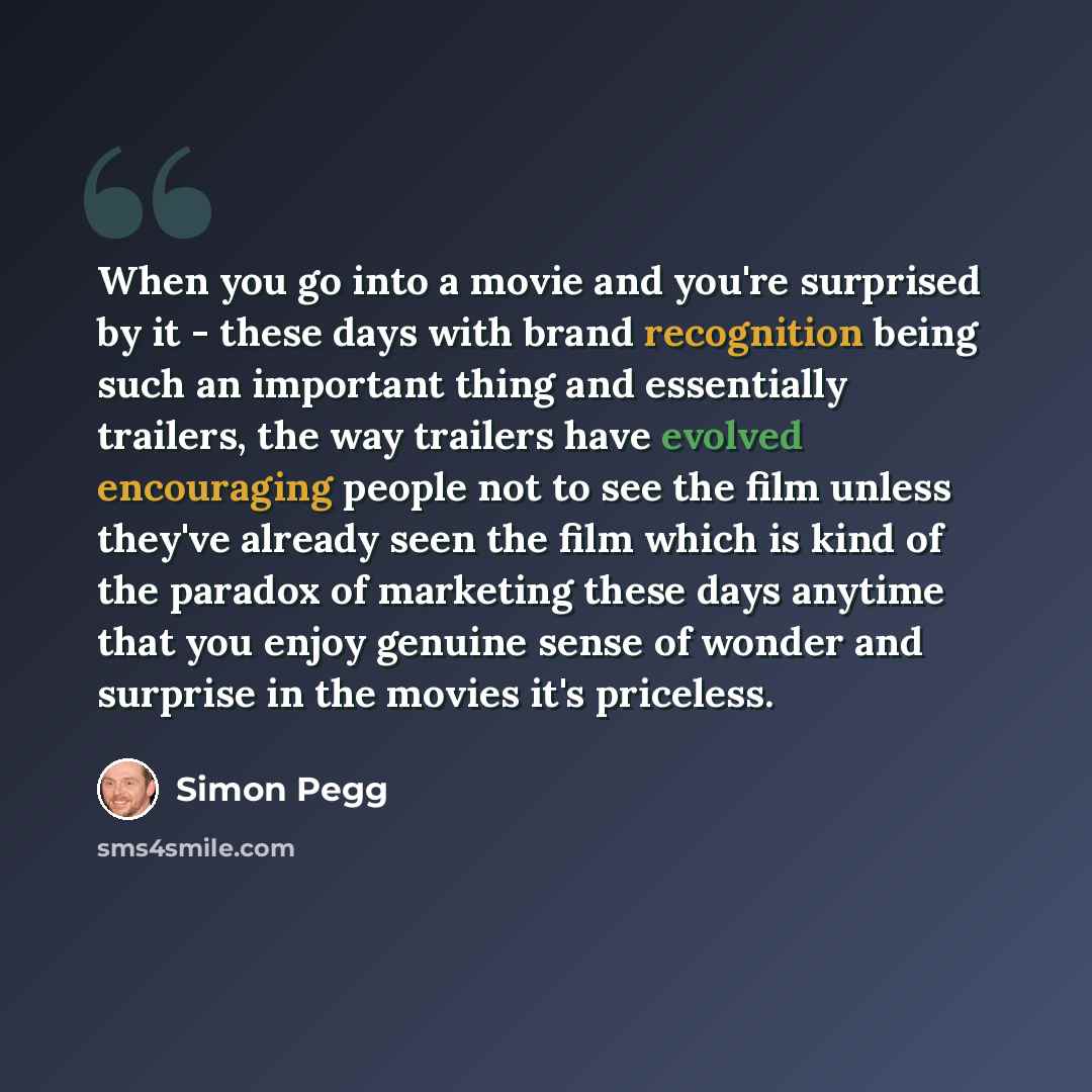 “When you go into a movie and you're surprised by it - these days with brand recognition being such an important thing and essentially trailers, the way trailers have evolved encouraging people not to see the film unless they've already seen the film which is kind of the paradox of marketing these…” quote by Simon Pegg