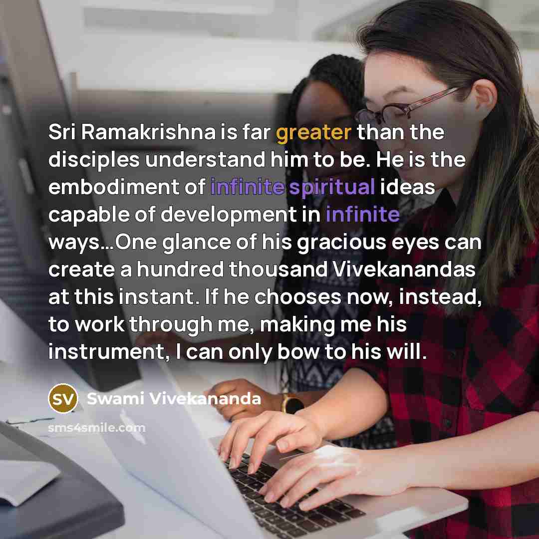 “Sri Ramakrishna is far greater than the disciples understand him to be. He is the embodiment of infinite spiritual ideas capable of development in infinite ways…One glance of his gracious eyes can create a hundred thousand Vivekanandas at this instant. If he chooses now, instead, to work through…” quote by Swami Vivekananda