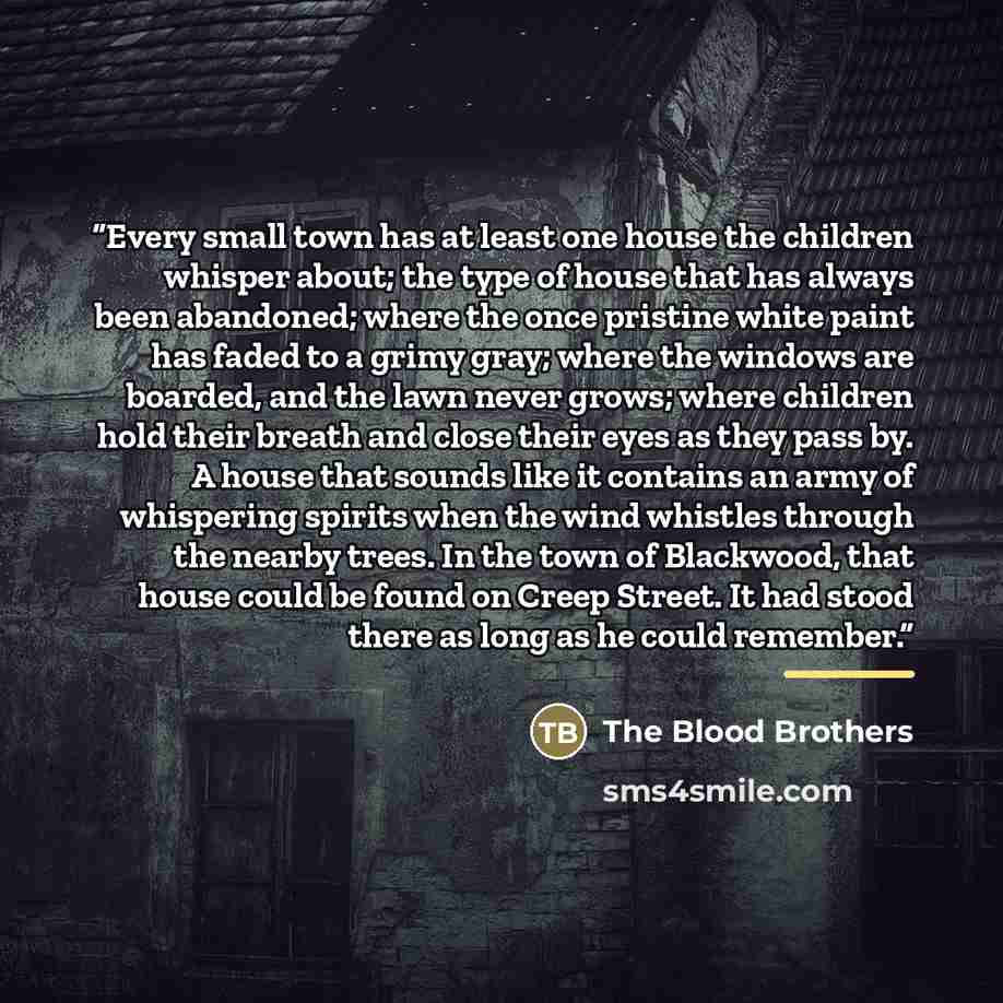 “Every small town has at least one house the children whisper about; the type of house that has always been abandoned; where the once pristine white paint has faded to a grimy gray; where the windows are boarded, and the lawn never grows; where children hold their breath and close their eyes as…” quote by The Blood Brothers