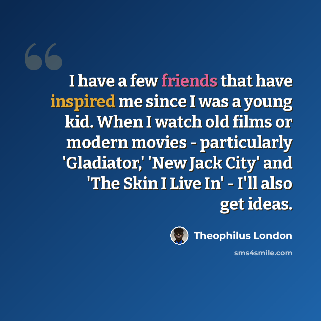“I have a few friends that have inspired me since I was a young kid. When I watch old films or modern movies - particularly 'Gladiator,' 'New Jack City' and 'The Skin I Live In' - I'll also get ideas.” quote by Theophilus London