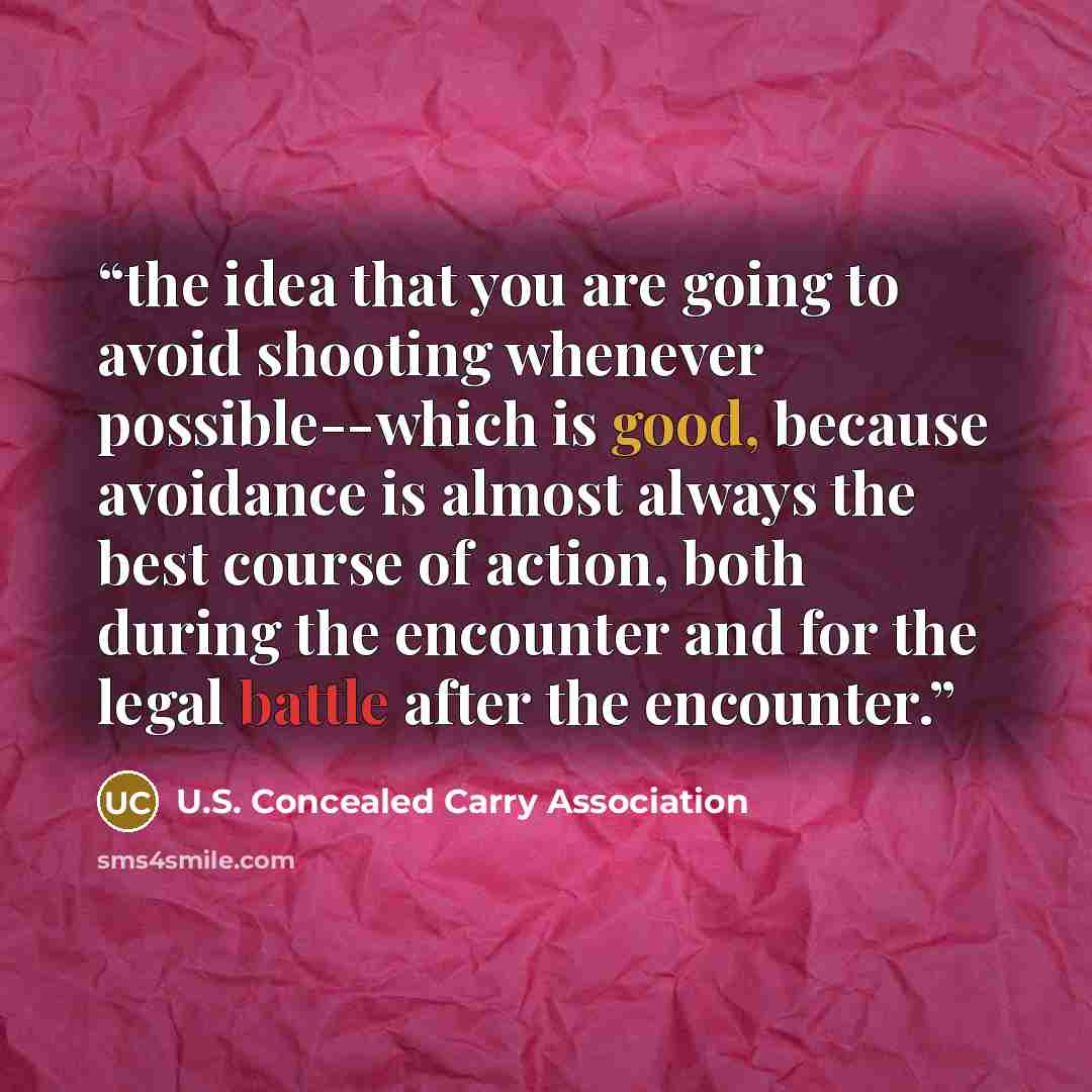 “the idea that you are going to avoid shooting whenever possible--which is good, because avoidance is almost always the best course of action, both during the encounter and for the legal battle after the encounter.” quote by U.S. Concealed Carry Association