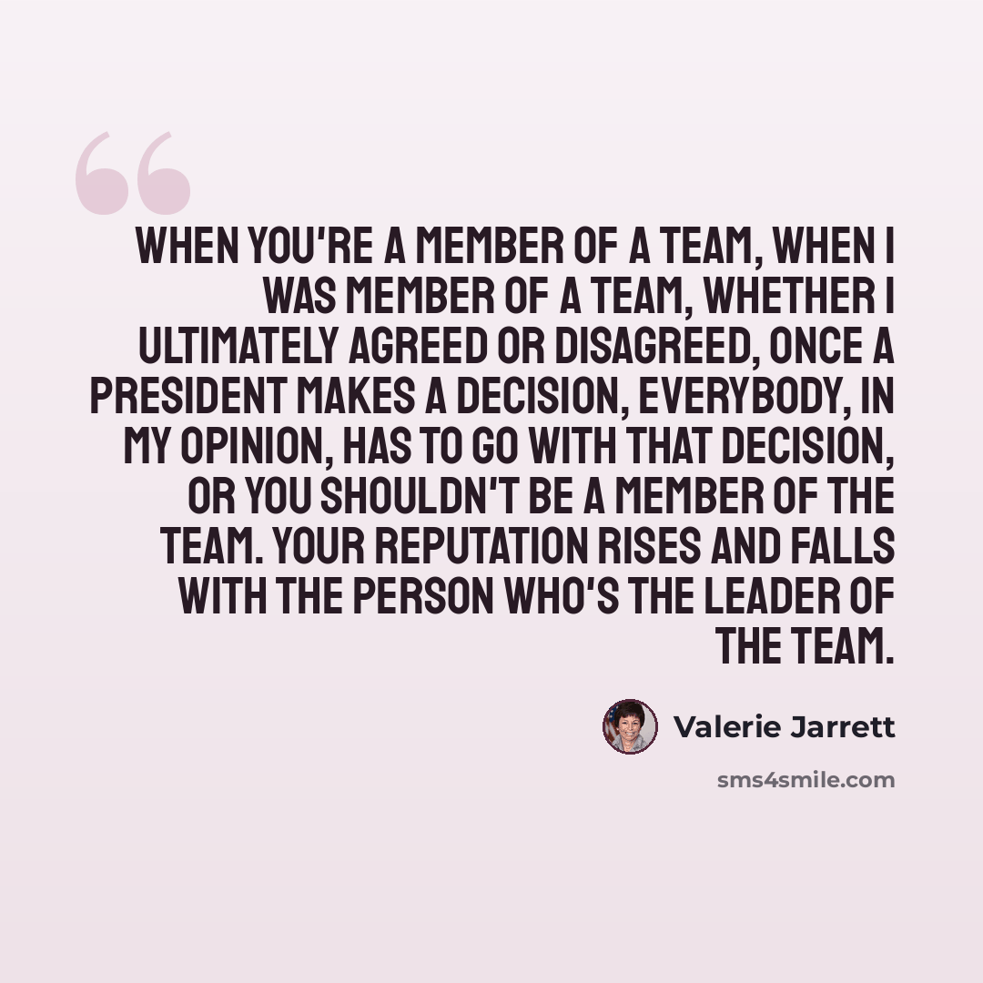 “When you're a member of a team, when I was member of a team, whether I ultimately agreed or disagreed, once a president makes a decision, everybody, in my opinion, has to go with that decision, or you shouldn't be a member of the team. Your reputation rises and falls with the person who's the…” quote by Valerie Jarrett