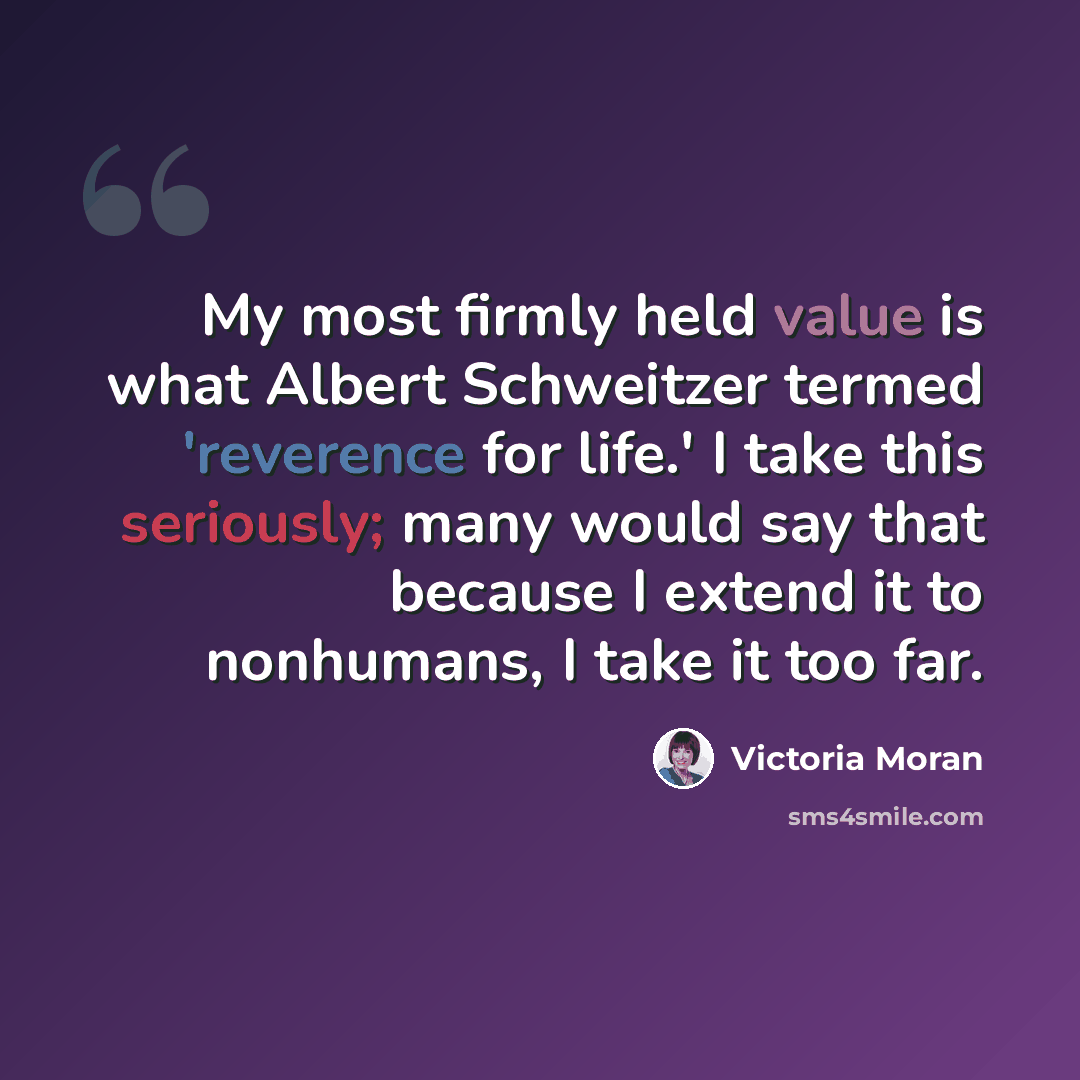 “My most firmly held value is what Albert Schweitzer termed 'reverence for life.' I take this seriously; many would say that because I extend it to nonhumans, I take it too far.” quote by Victoria Moran