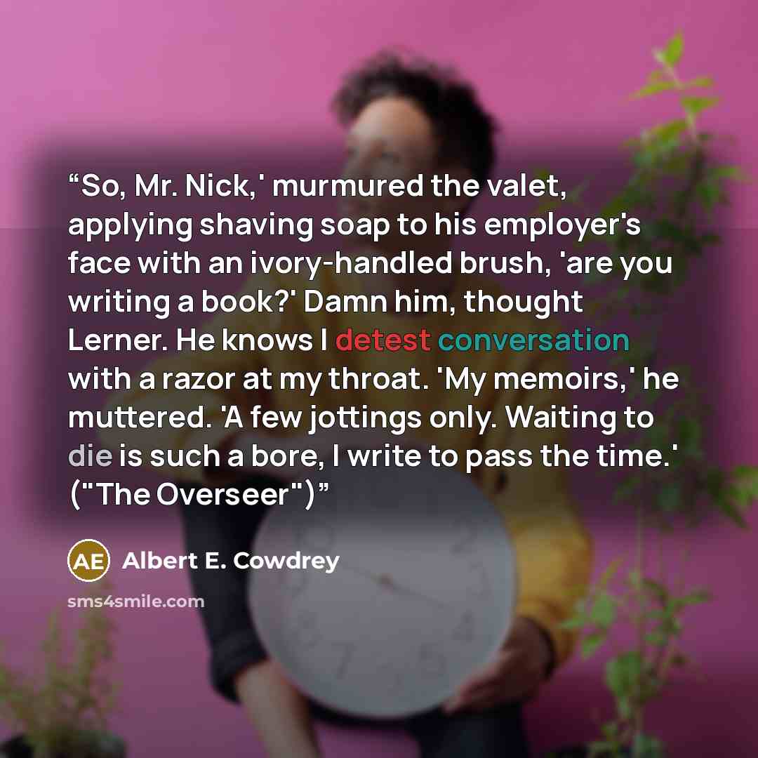 “So, Mr. Nick,' murmured the valet, applying shaving soap to his employer's face with an ivory-handled brush, 'are you writing a book?' Damn him, thought Lerner. He knows I detest conversation with a razor at my throat. 'My memoirs,' he muttered. 'A few jottings only. Waiting to die is such a bore…” quote by Albert E. Cowdrey