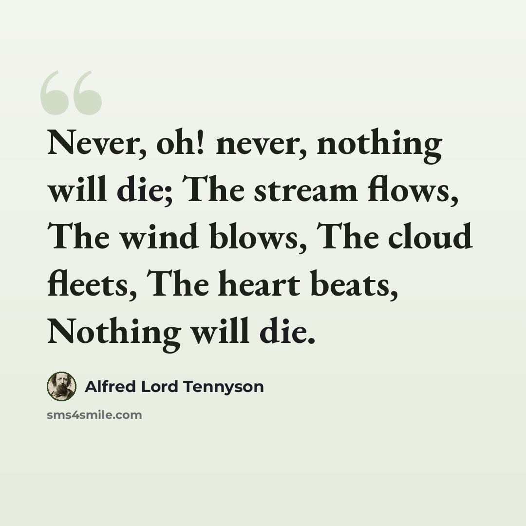 “Never, oh! never, nothing will die; The stream flows, The wind blows, The cloud fleets, The heart beats, Nothing will die.” quote by Alfred Lord Tennyson
