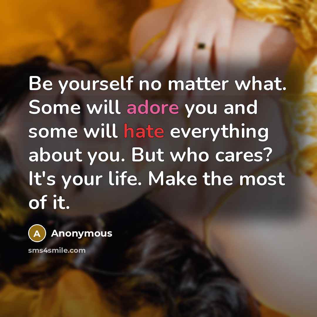 “Be yourself no matter what. Some will adore you and some will hate everything about you. But who cares? It's your life. Make the most of it.” quote by Anonymous
