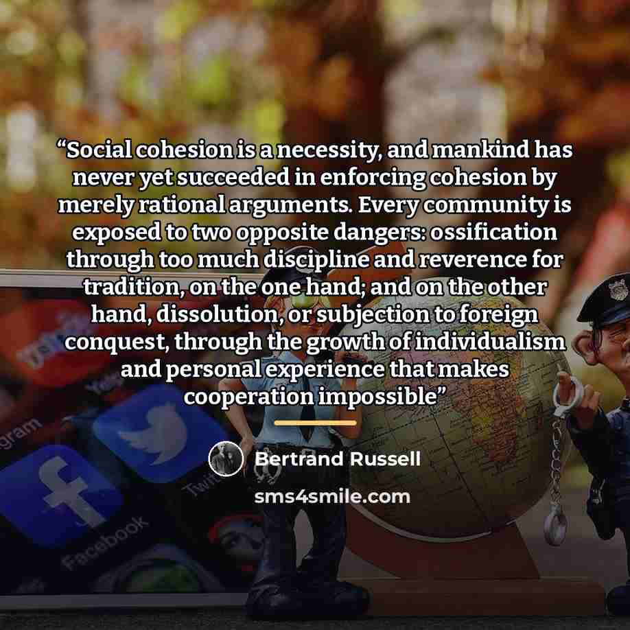 “Social cohesion is a necessity, and mankind has never yet succeeded in enforcing cohesion by merely rational arguments. Every community is exposed to two opposite dangers: ossification through too much discipline and reverence for tradition, on the one hand; and on the other hand, dissolution, or…” quote by Bertrand Russell