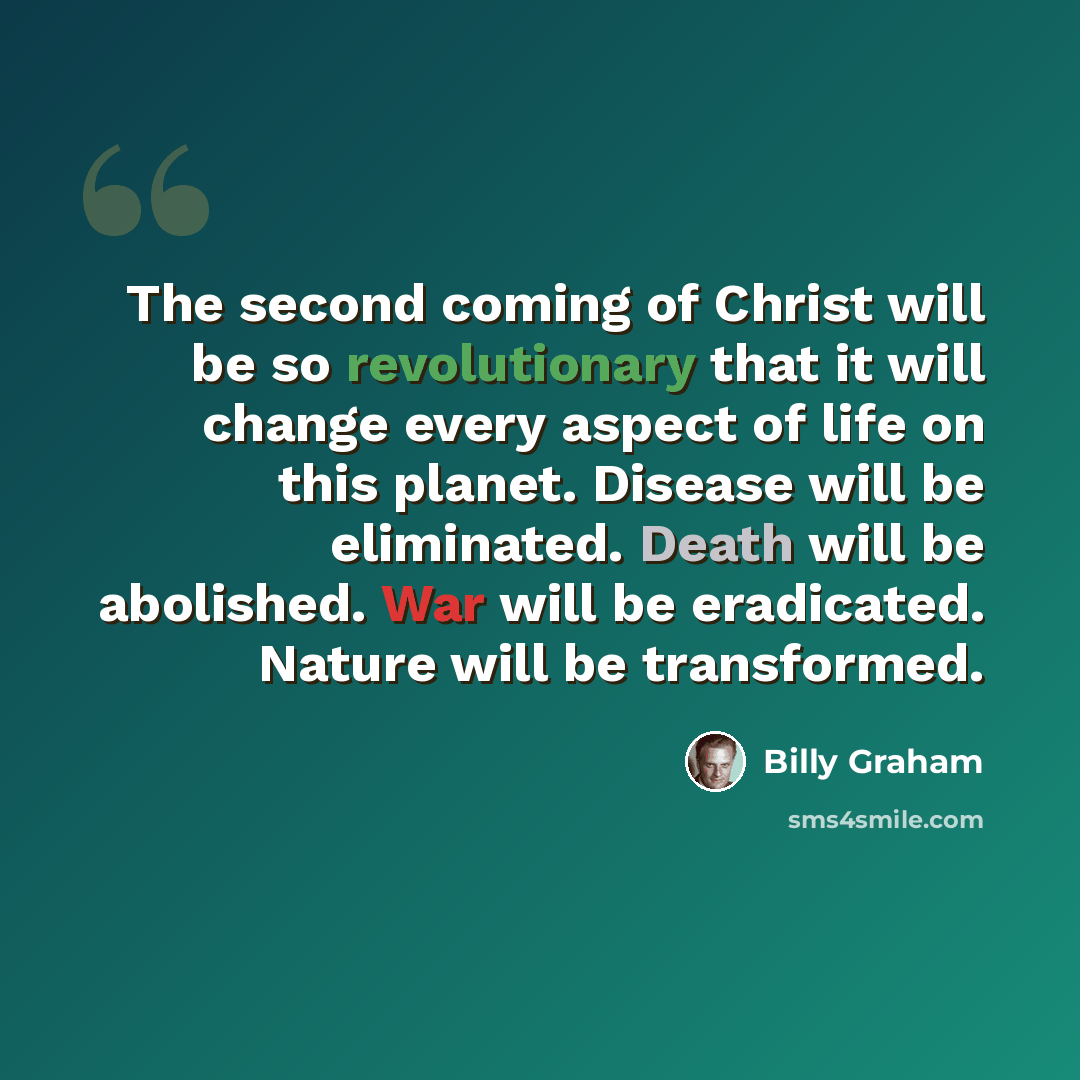 “The second coming of Christ will be so revolutionary that it will change every aspect of life on this planet. Disease will be eliminated. Death will be abolished. War will be eradicated. Nature will be transformed.” quote by Billy Graham