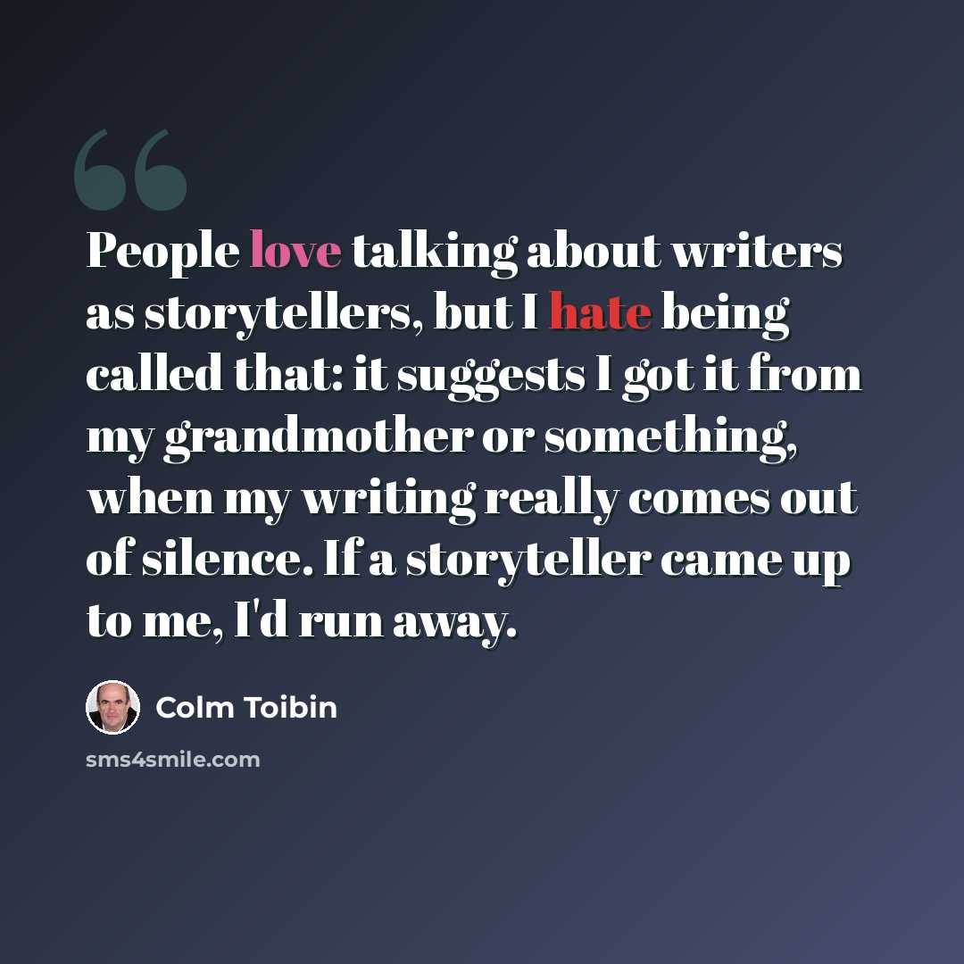 “People love talking about writers as storytellers, but I hate being called that: it suggests I got it from my grandmother or something, when my writing really comes out of silence. If a storyteller came up to me, I'd run away.” quote by Colm Toibin