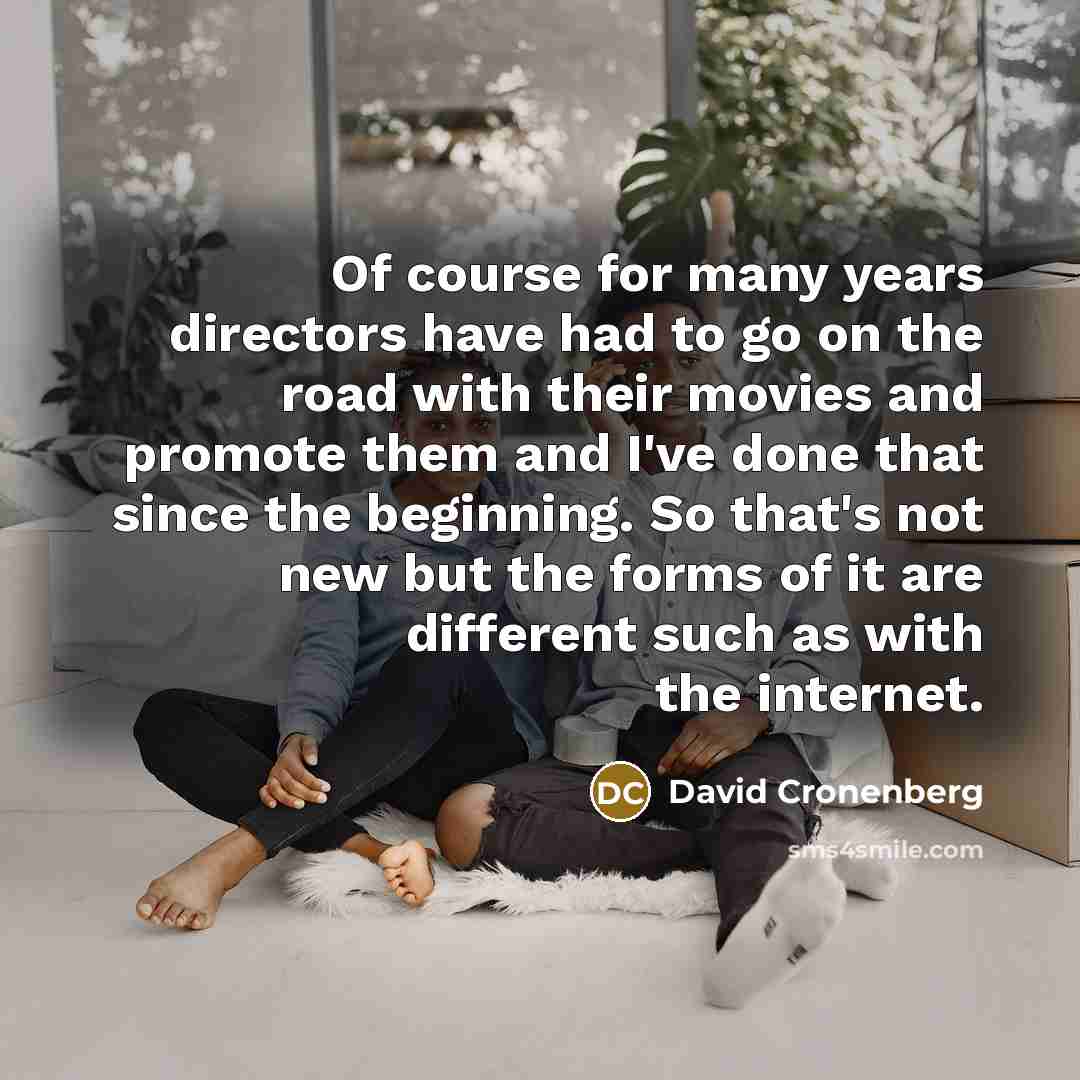 “Of course for many years directors have had to go on the road with their movies and promote them and I've done that since the beginning. So that's not new but the forms of it are different such as with the internet.” quote by David Cronenberg