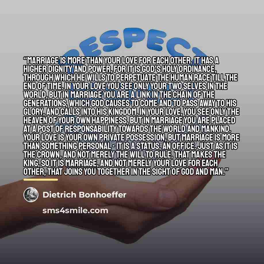 “Marriage is more than your love for each other. It has a higher dignity and power, for it is God's holy ordinance, through which He wills to perpetuate the human race till the end of time. In your love you see only your two selves in the world, but in marriage you are a link in the chain of the…” quote by Dietrich Bonhoeffer