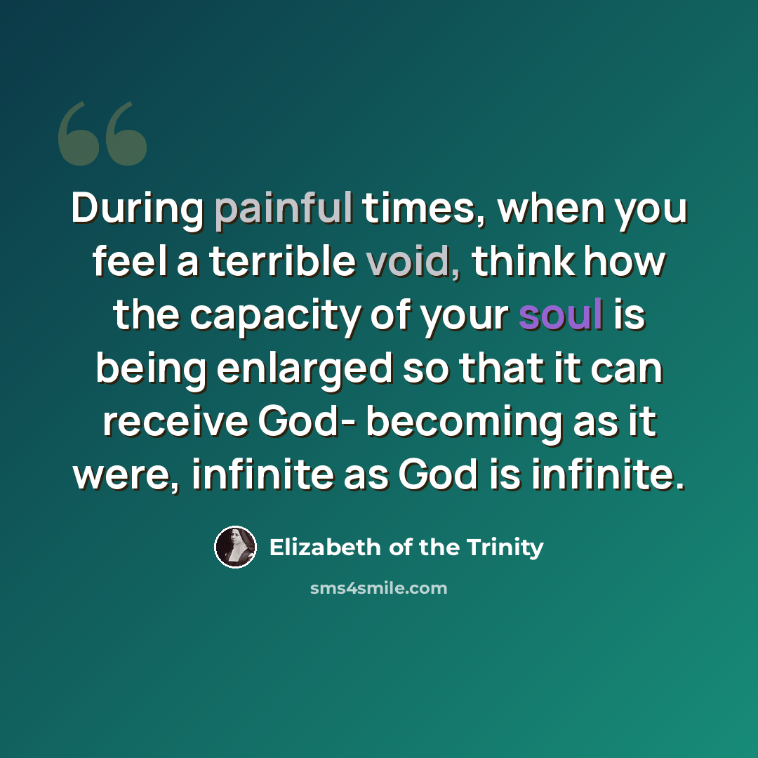 “During painful times, when you feel a terrible void, think how the capacity of your soul is being enlarged so that it can receive God- becoming as it were, infinite as God is infinite.” quote by Elizabeth of the Trinity