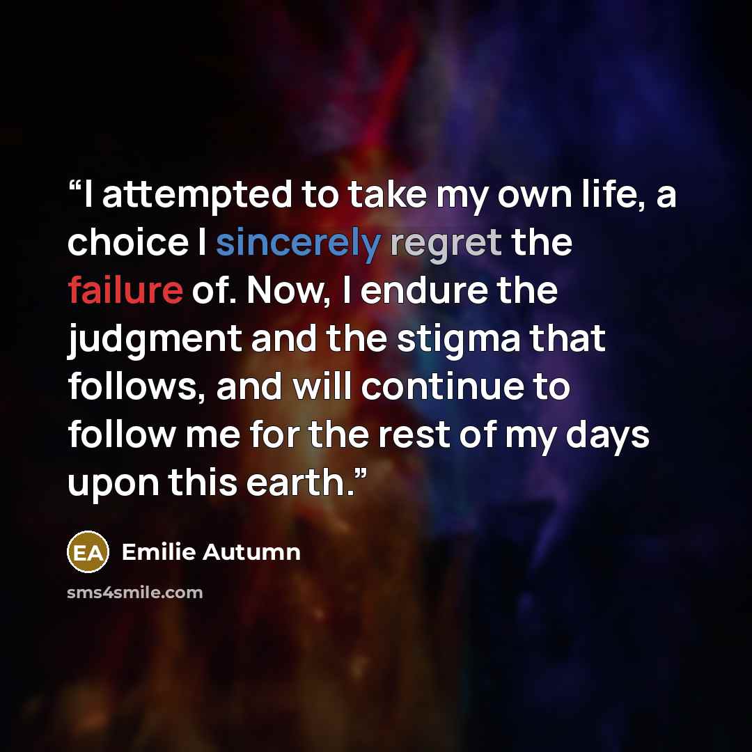 “I attempted to take my own life, a choice I sincerely regret the failure of. Now, I endure the judgment and the stigma that follows, and will continue to follow me for the rest of my days upon this earth.” quote by Emilie Autumn