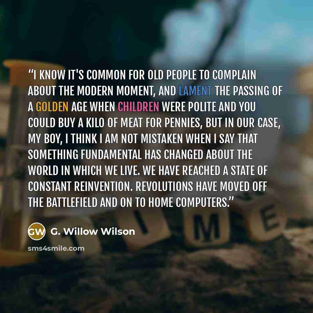 “I know it's common for old people to complain about the modern moment, and lament the passing of a golden age when children were polite and you could buy a kilo of meat for pennies, but in our case, my boy, I think I am not mistaken when I say that something fundamental has changed about the world…” quote by G. Willow Wilson