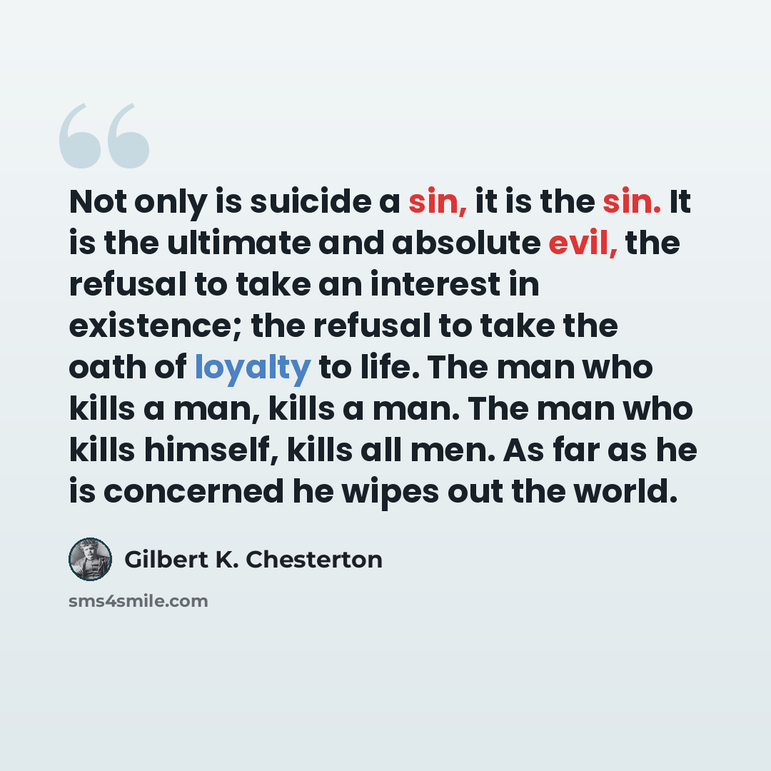 “Not only is suicide a sin, it is the sin. It is the ultimate and absolute evil, the refusal to take an interest in existence; the refusal to take the oath of loyalty to life. The man who kills a man, kills a man. The man who kills himself, kills all men. As far as he is concerned he wipes out the…” quote by Gilbert K. Chesterton