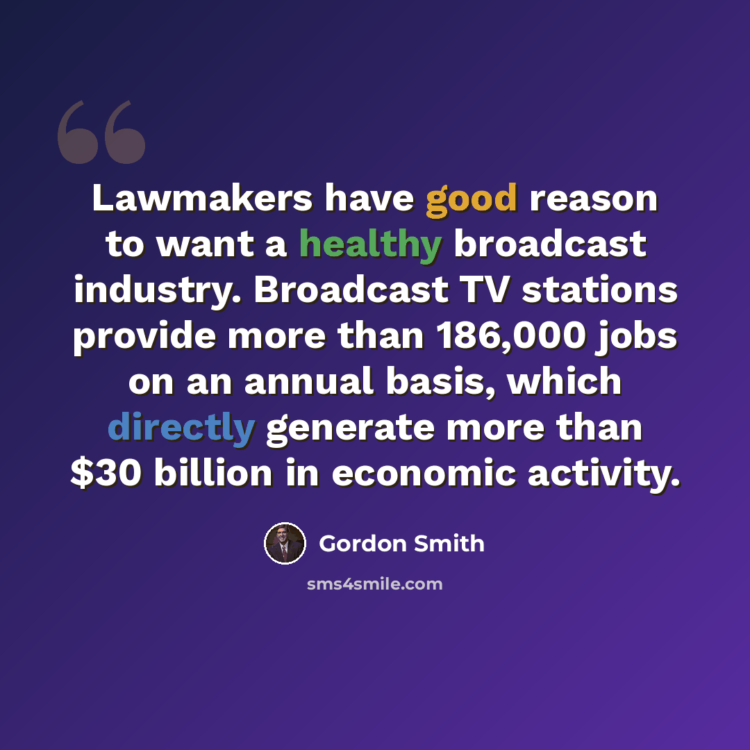 “Lawmakers have good reason to want a healthy broadcast industry. Broadcast TV stations provide more than 186,000 jobs on an annual basis, which directly generate more than $30 billion in economic activity.” quote by Gordon Smith