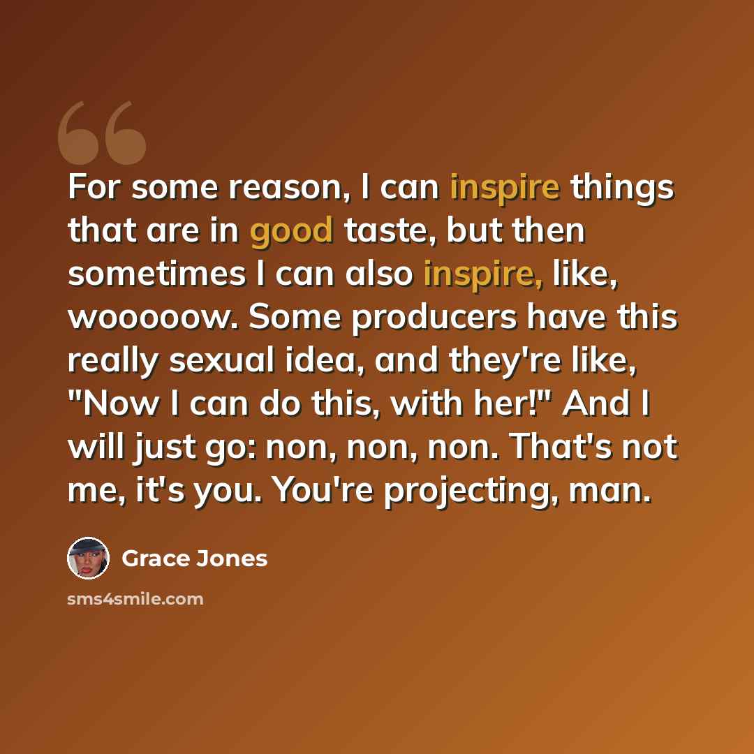 “For some reason, I can inspire things that are in good taste, but then sometimes I can also inspire, like, wooooow. Some producers have this really sexual idea, and they're like, "Now I can do this, with her!" And I will just go: non, non, non. That's not me, it's you. You're projecting, man.” quote by Grace Jones