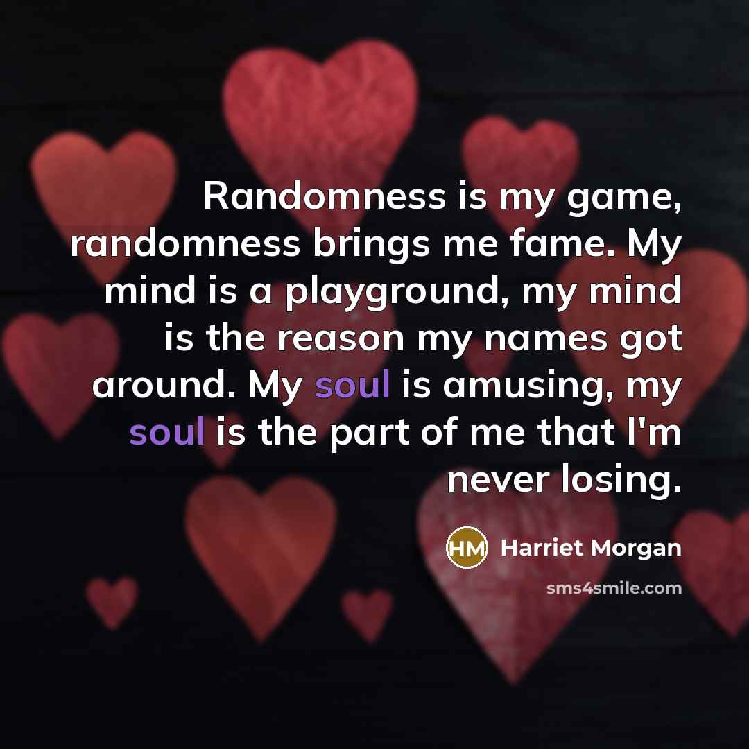 “Randomness is my game, randomness brings me fame. My mind is a playground, my mind is the reason my names got around. My soul is amusing, my soul is the part of me that I'm never losing.” quote by Harriet Morgan