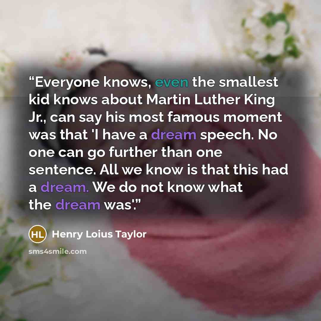 “Everyone knows, even the smallest kid knows about Martin Luther King Jr., can say his most famous moment was that 'I have a dream speech. No one can go further than one sentence. All we know is that this had a dream. We do not know what the dream was'.” quote by Henry Loius Taylor
