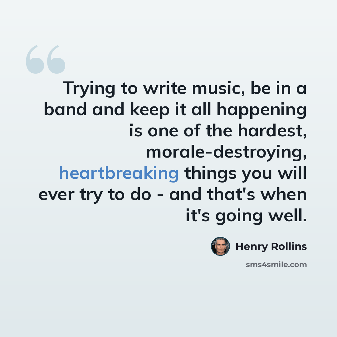 “Trying to write music, be in a band and keep it all happening is one of the hardest, morale-destroying, heartbreaking things you will ever try to do - and that's when it's going well.” quote by Henry Rollins