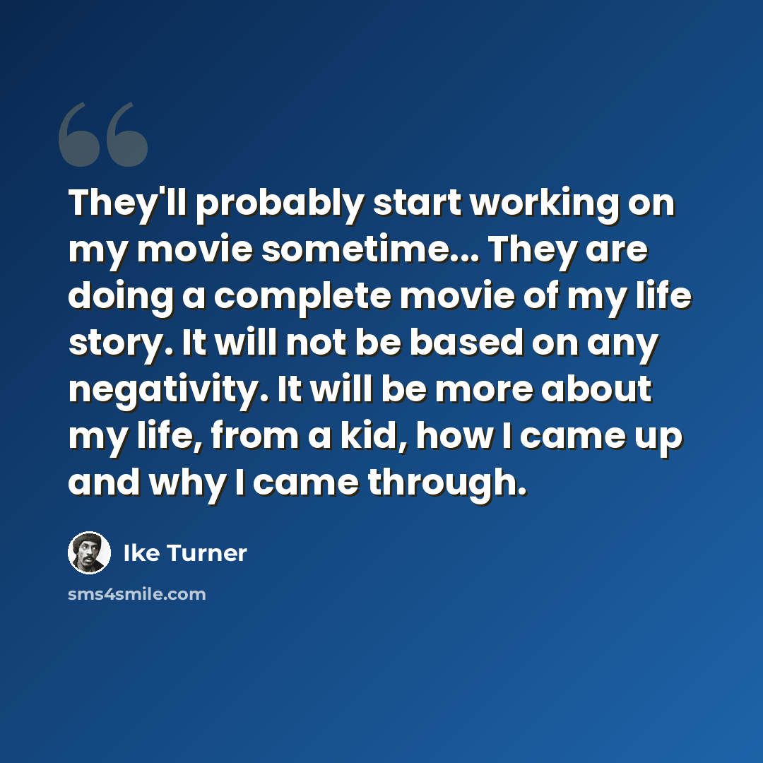 “They'll probably start working on my movie sometime... They are doing a complete movie of my life story. It will not be based on any negativity. It will be more about my life, from a kid, how I came up and why I came through.” quote by Ike Turner