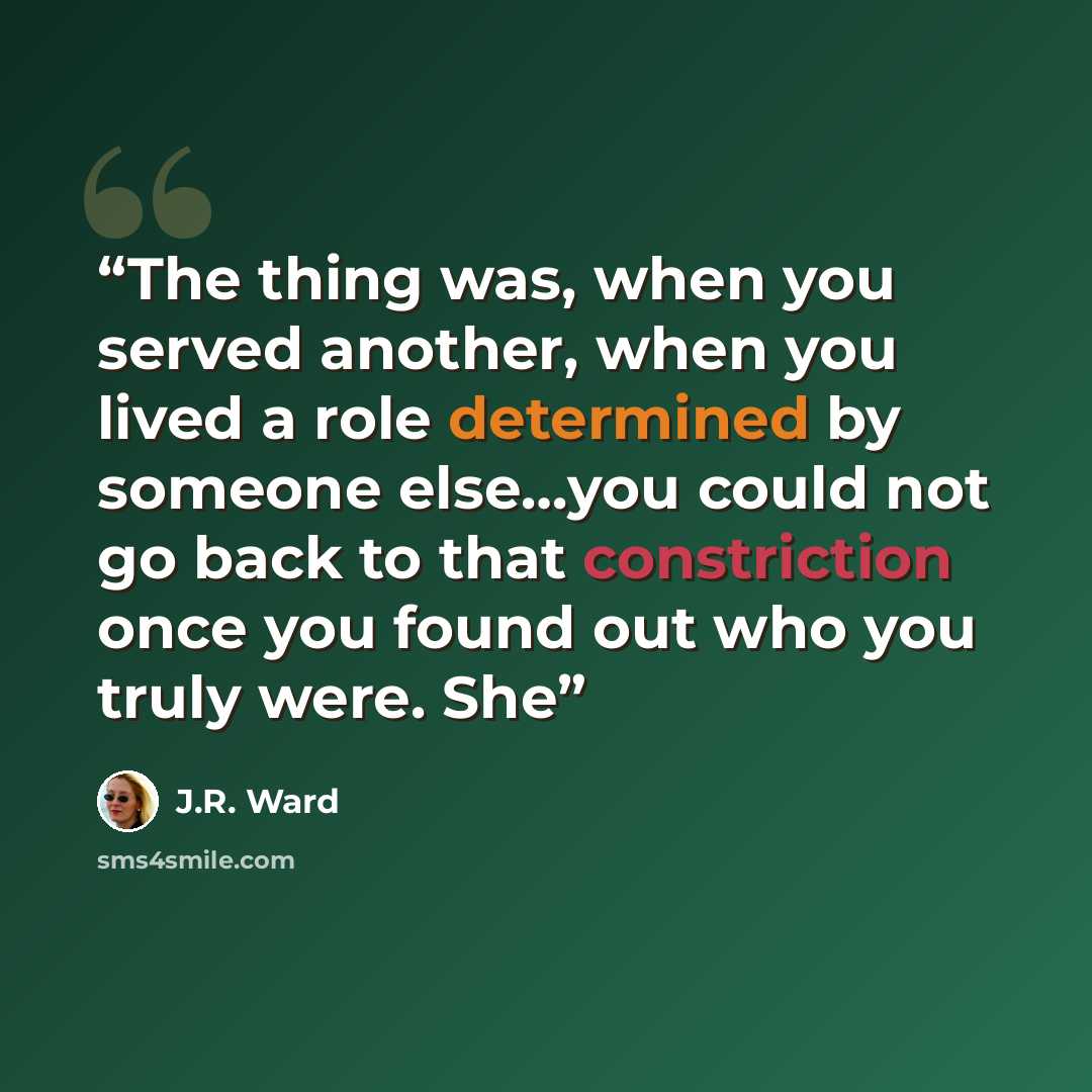 “The thing was, when you served another, when you lived a role determined by someone else…you could not go back to that constriction once you found out who you truly were. She” quote by J.R. Ward