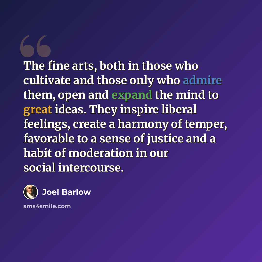 “The fine arts, both in those who cultivate and those only who admire them, open and expand the mind to great ideas. They inspire liberal feelings, create a harmony of temper, favorable to a sense of justice and a habit of moderation in our social intercourse.” quote by Joel Barlow