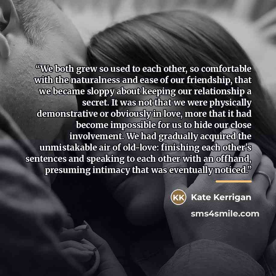 “We both grew so used to each other, so comfortable with the naturalness and ease of our friendship, that we became sloppy about keeping our relationship a secret. It was not that we were physically demonstrative or obviously in love, more that it had become impossible for us to hide our close…” quote by Kate Kerrigan