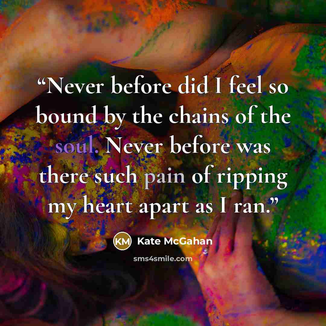 “Never before did I feel so bound by the chains of the soul. Never before was there such pain of ripping my heart apart as I ran.” quote by Kate McGahan