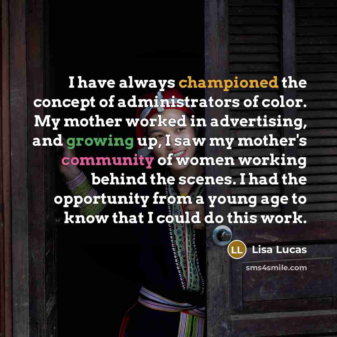 “I have always championed the concept of administrators of color. My mother worked in advertising, and growing up, I saw my mother's community of women working behind the scenes. I had the opportunity from a young age to know that I could do this work.” quote by Lisa Lucas