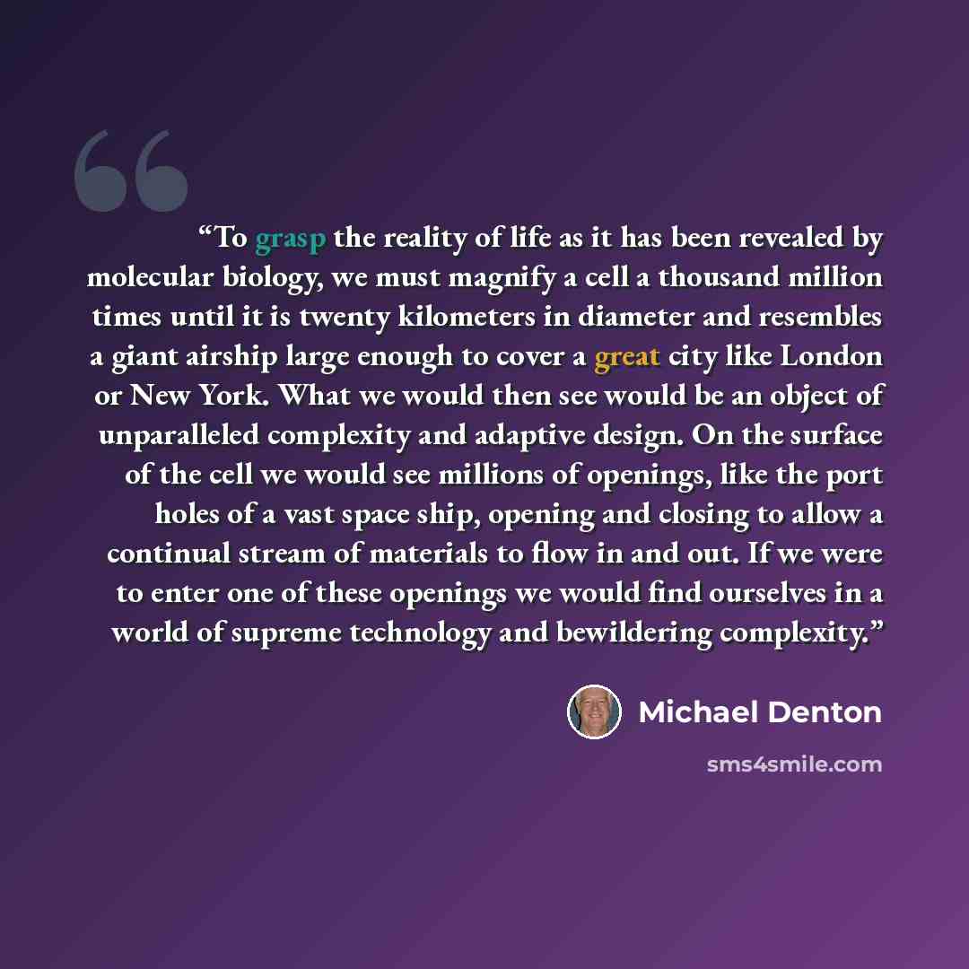 “To grasp the reality of life as it has been revealed by molecular biology, we must magnify a cell a thousand million times until it is twenty kilometers in diameter and resembles a giant airship large enough to cover a great city like London or New York. What we would then see would be an object…” quote by Michael Denton