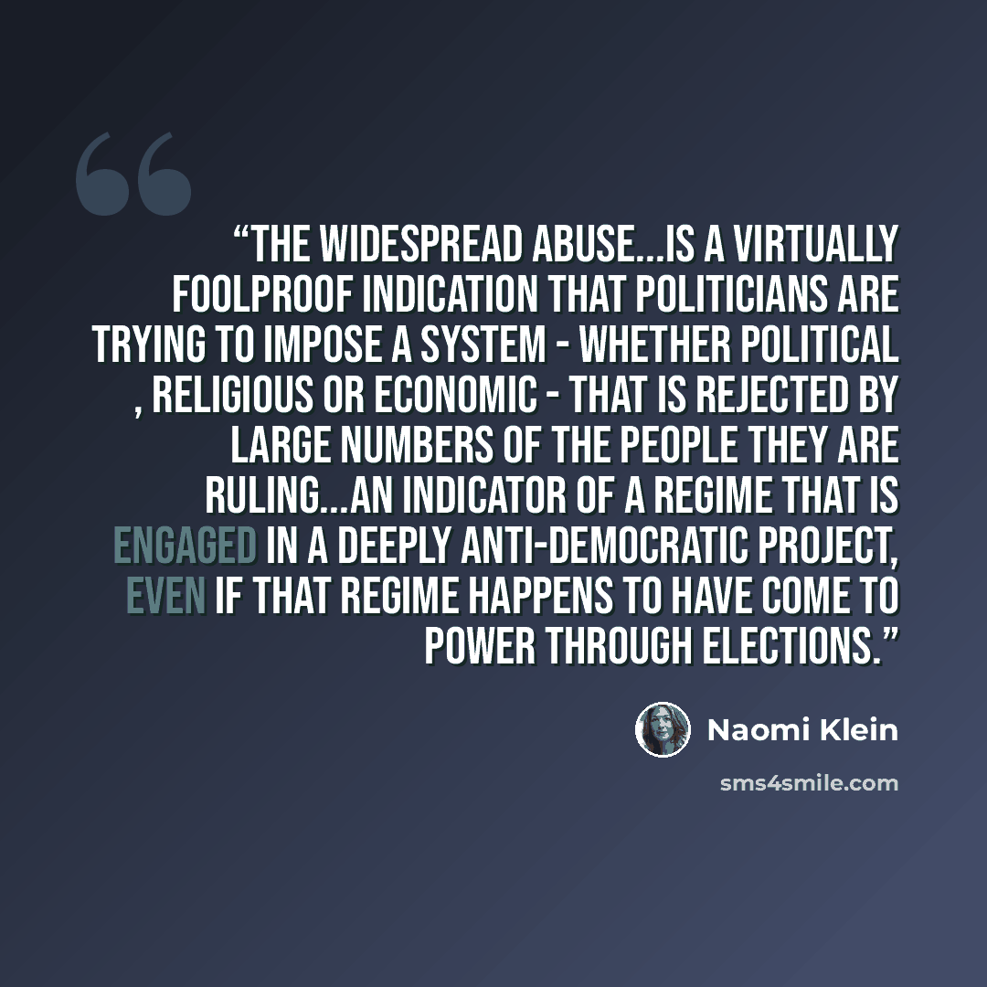 “The widespread abuse...is a virtually foolproof indication that politicians are trying to impose a system - whether political , religious or economic - that is rejected by large numbers of the people they are ruling...an indicator of a regime that is engaged in a deeply anti-democratic project…” quote by Naomi Klein