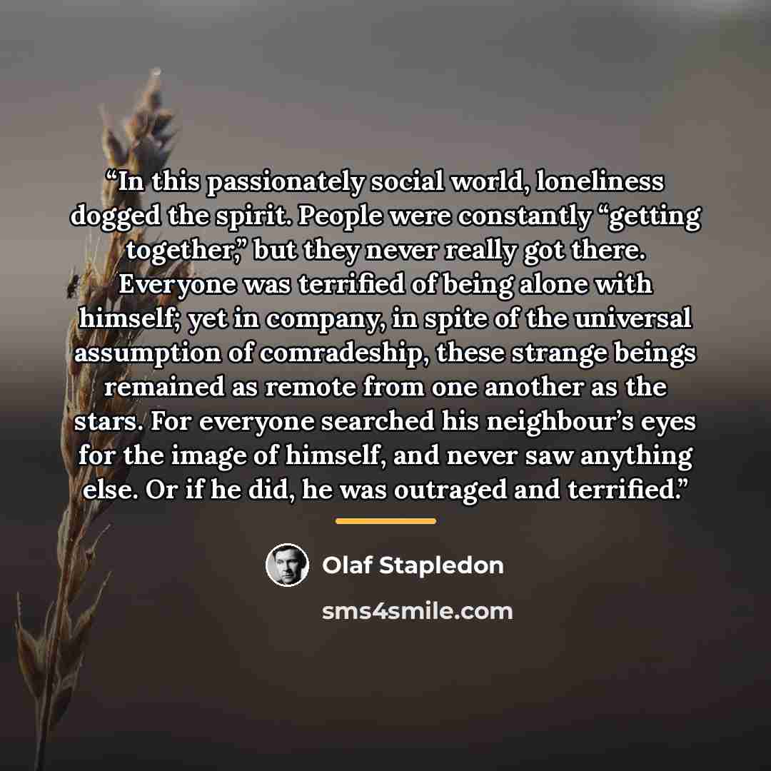 “In this passionately social world, loneliness dogged the spirit. People were constantly “getting together,” but they never really got there. Everyone was terrified of being alone with himself; yet in company, in spite of the universal assumption of comradeship, these strange beings remained as…” quote by Olaf Stapledon
