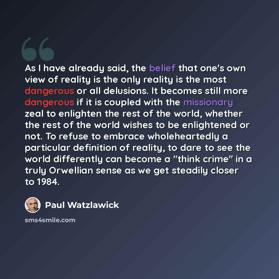“As I have already said, the belief that one's own view of reality is the only reality is the most dangerous or all delusions. It becomes still more dangerous if it is coupled with the missionary zeal to enlighten the rest of the world, whether the rest of the world wishes to be enlightened or not…” quote by Paul Watzlawick