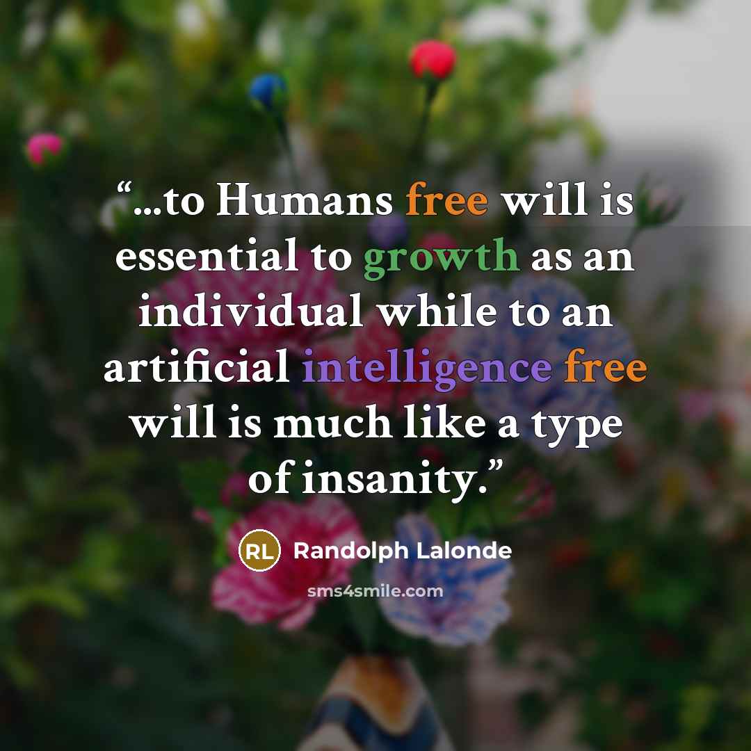 “...to Humans free will is essential to growth as an individual while to an artificial intelligence free will is much like a type of insanity.” quote by Randolph Lalonde