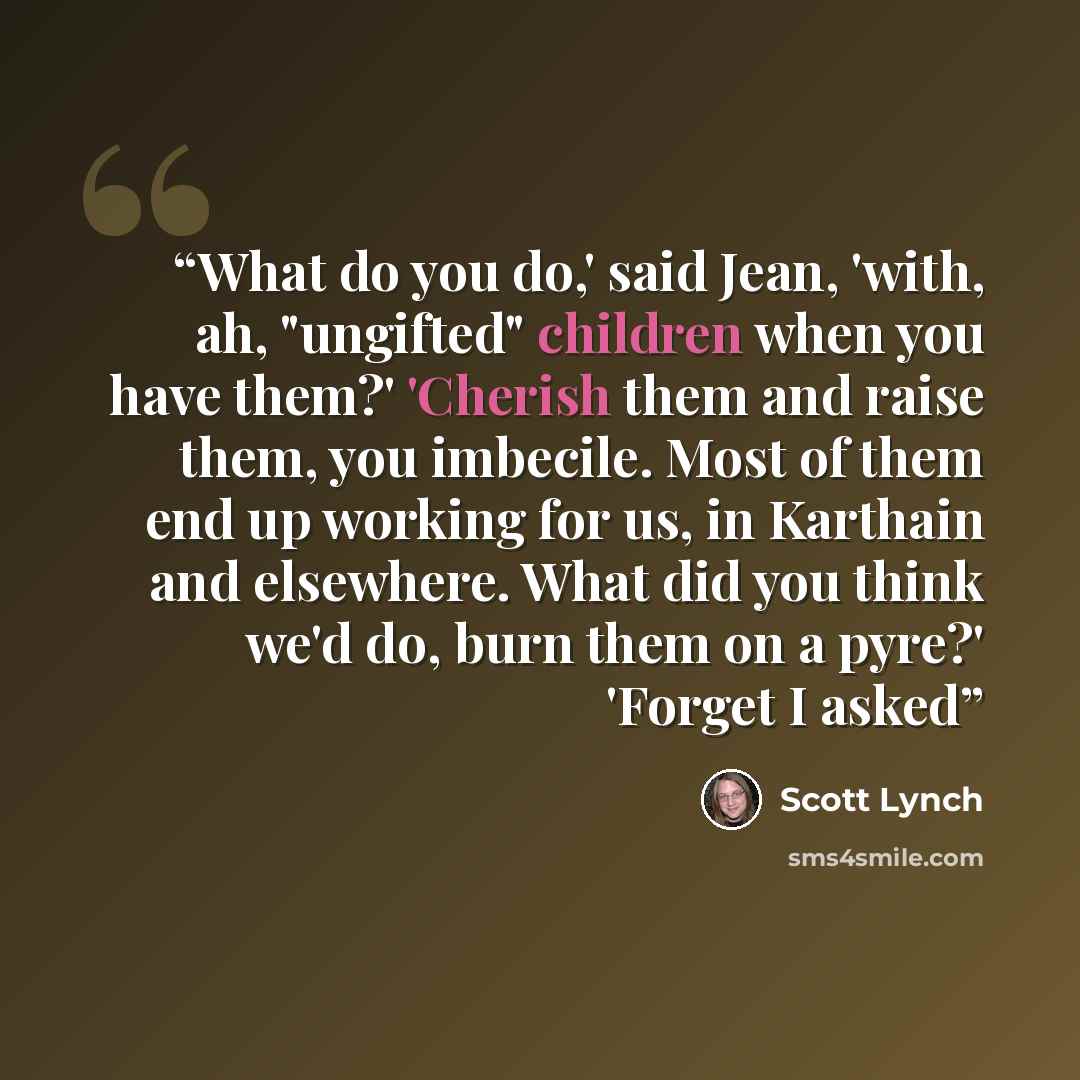 “What do you do,' said Jean, 'with, ah, "ungifted" children when you have them?' 'Cherish them and raise them, you imbecile. Most of them end up working for us, in Karthain and elsewhere. What did you think we'd do, burn them on a pyre?' 'Forget I asked” quote by Scott Lynch