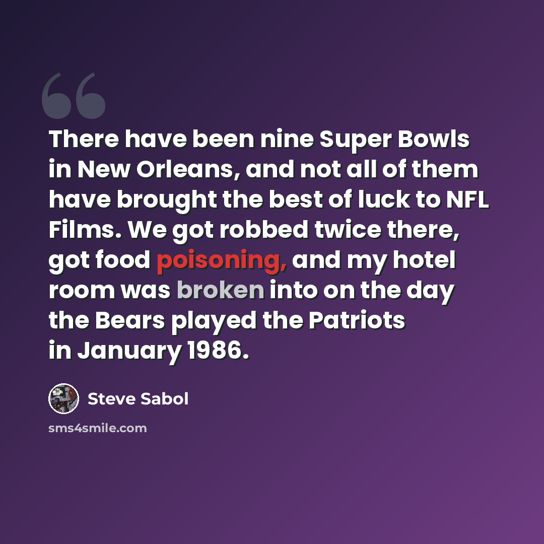 “There have been nine Super Bowls in New Orleans, and not all of them have brought the best of luck to NFL Films. We got robbed twice there, got food poisoning, and my hotel room was broken into on the day the Bears played the Patriots in January 1986.” quote by Steve Sabol