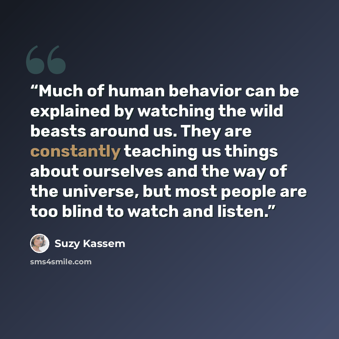 “Much of human behavior can be explained by watching the wild beasts around us. They are constantly teaching us things about ourselves and the way of the universe, but most people are too blind to watch and listen.” quote by Suzy Kassem