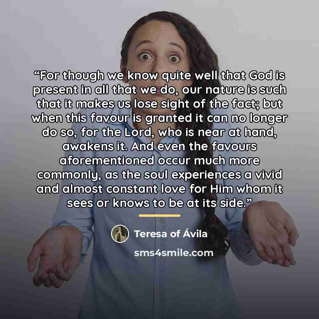 “For though we know quite well that God is present in all that we do, our nature is such that it makes us lose sight of the fact; but when this favour is granted it can no longer do so, for the Lord, who is near at hand, awakens it. And even the favours aforementioned occur much more commonly, as…” quote by Teresa of Ávila